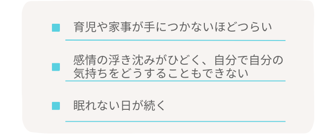・育児や家事が手につかないほどつらい ・感情の浮き沈みがひどく、自分で自分の気持ちをどうすることもできない ・眠れない日が続く